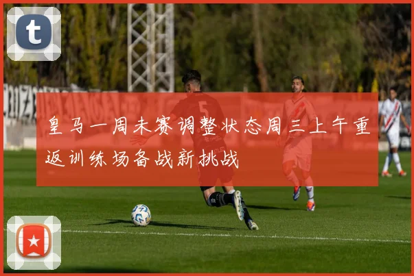 皇马一周未赛调整状态周三上午重返训练场备战新挑战