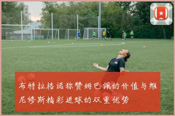 布特拉格诺称赞姆巴佩的价值与维尼修斯精彩进球的双重优势