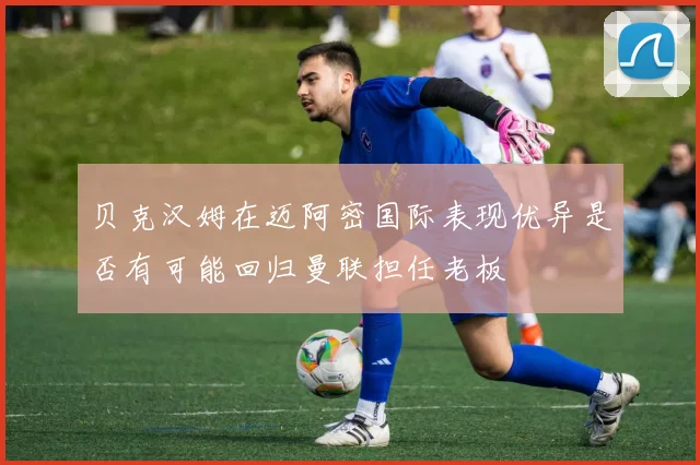贝克汉姆在迈阿密国际表现优异是否有可能回归曼联担任老板