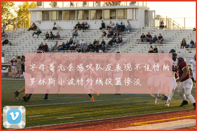 字母哥无奈感叹队友表现不佳特纳罗林斯小波特外线投篮惨淡